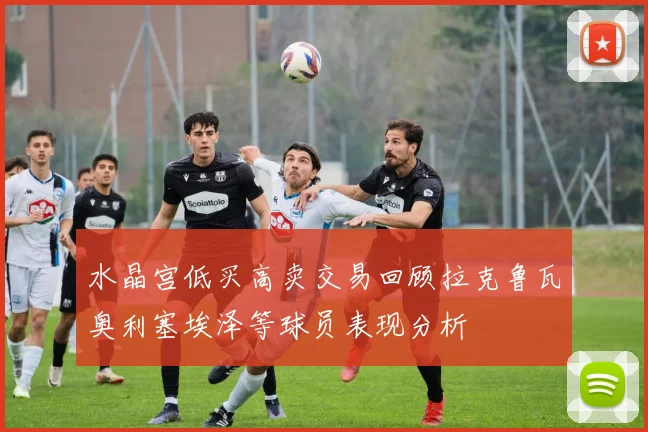 水晶宫低买高卖交易回顾拉克鲁瓦奥利塞埃泽等球员表现分析